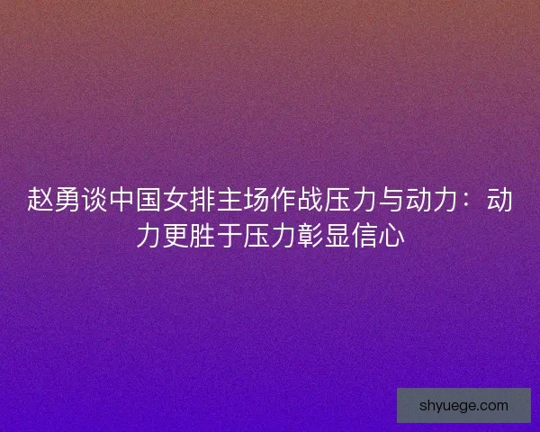赵勇谈中国女排主场作战压力与动力：动力更胜于压力彰显信心