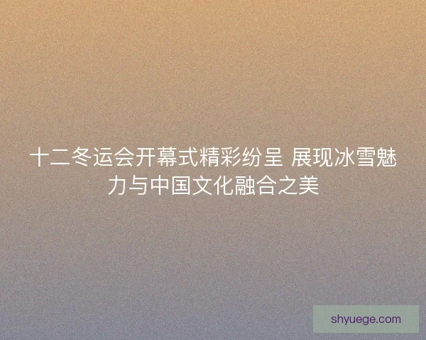 十二冬运会开幕式精彩纷呈 展现冰雪魅力与中国文化融合之美