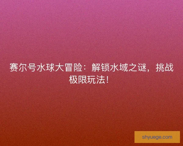 赛尔号水球大冒险：解锁水域之谜，挑战极限玩法！