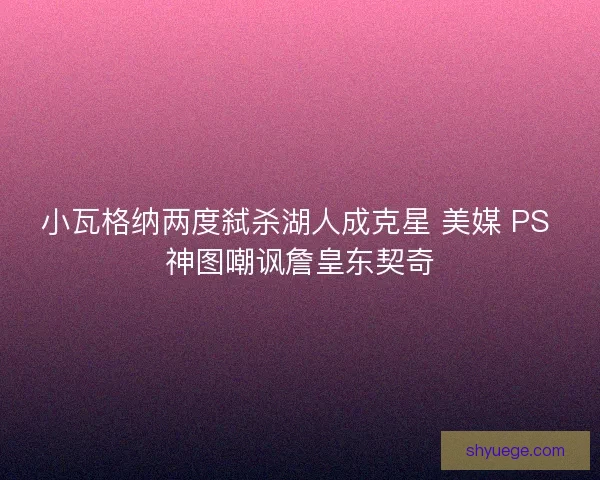 小瓦格纳两度弑杀湖人成克星 美媒 PS 神图嘲讽詹皇东契奇