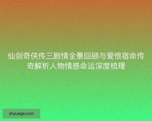 仙剑奇侠传三剧情全景回顾与爱恨宿命传奇解析人物情感命运深度梳理