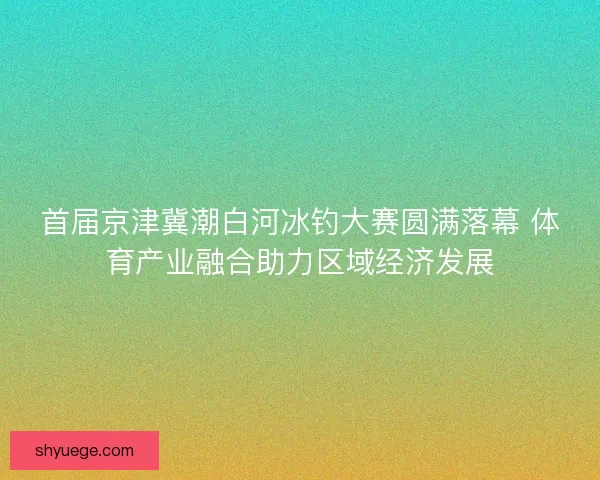 首届京津冀潮白河冰钓大赛圆满落幕 体育产业融合助力区域经济发展