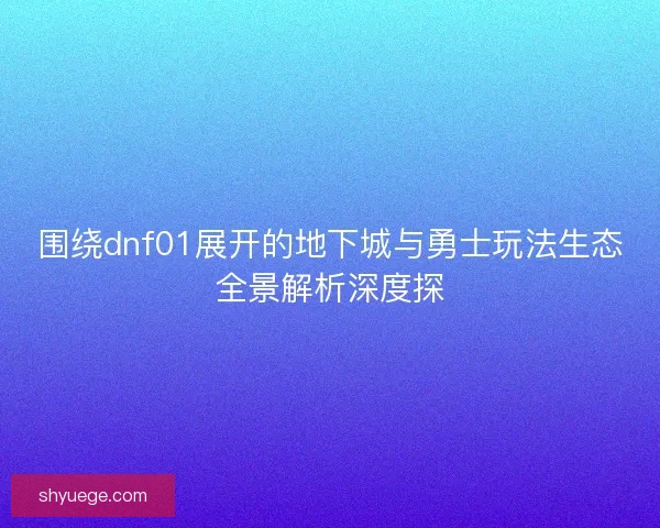 围绕dnf01展开的地下城与勇士玩法生态全景解析深度探