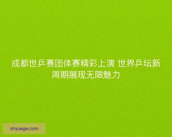 成都世乒赛团体赛精彩上演 世界乒坛新周期展现无限魅力