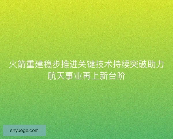 火箭重建稳步推进关键技术持续突破助力航天事业再上新台阶