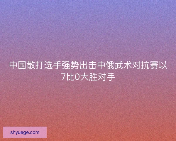 中国散打选手强势出击中俄武术对抗赛以7比0大胜对手