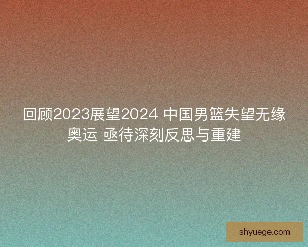 回顾2023展望2024 中国男篮失望无缘奥运 亟待深刻反思与重建