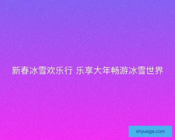 新春冰雪欢乐行 乐享大年畅游冰雪世界