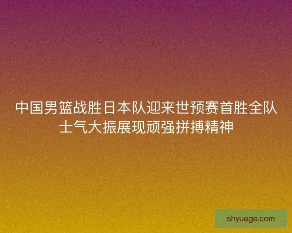 中国男篮战胜日本队迎来世预赛首胜全队士气大振展现顽强拼搏精神