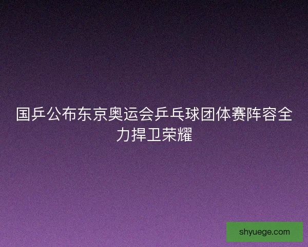 国乒公布东京奥运会乒乓球团体赛阵容全力捍卫荣耀