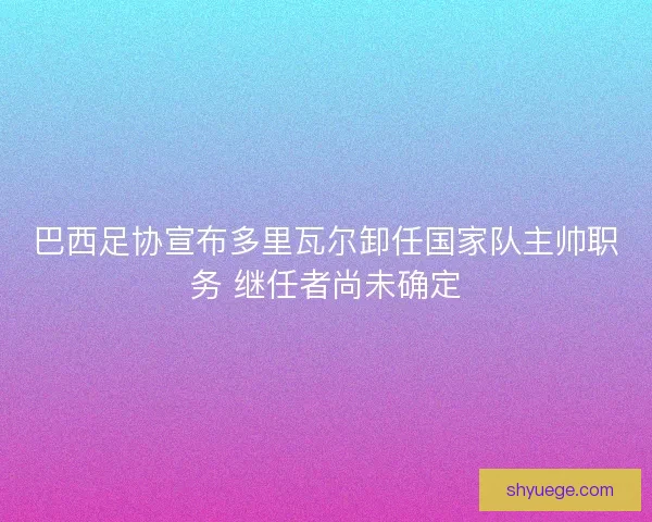巴西足协宣布多里瓦尔卸任国家队主帅职务 继任者尚未确定