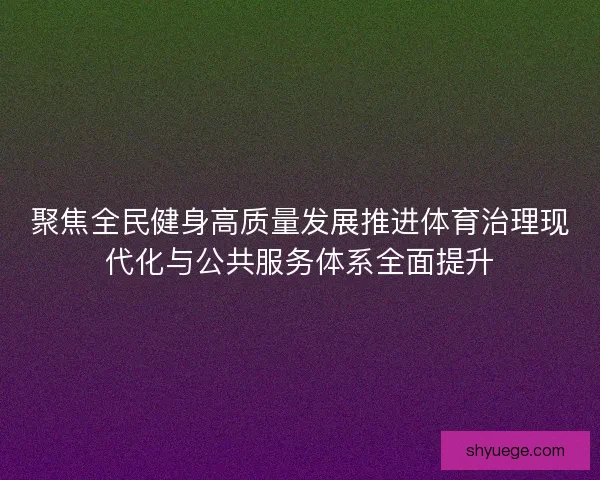 聚焦全民健身高质量发展推进体育治理现代化与公共服务体系全面提升