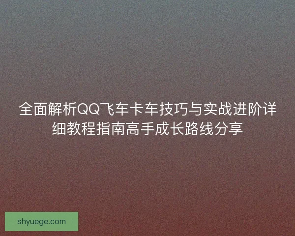 全面解析QQ飞车卡车技巧与实战进阶详细教程指南高手成长路线分享