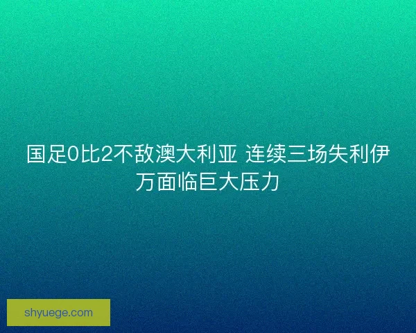 国足0比2不敌澳大利亚 连续三场失利伊万面临巨大压力