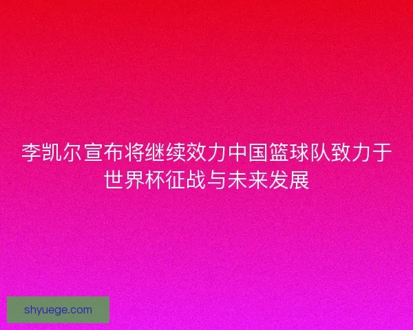 李凯尔宣布将继续效力中国篮球队致力于世界杯征战与未来发展