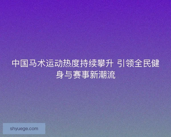 中国马术运动热度持续攀升 引领全民健身与赛事新潮流
