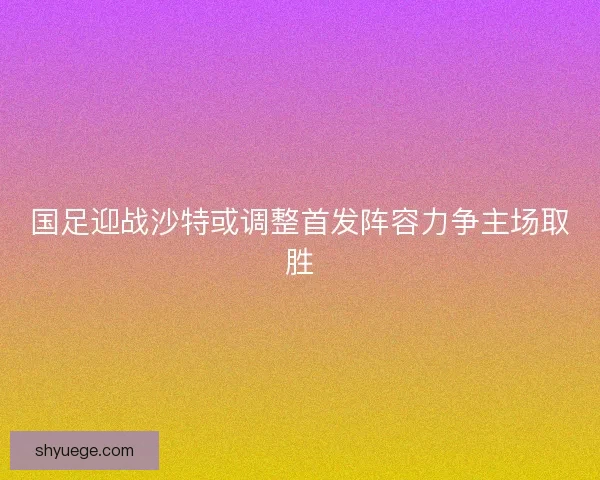 国足迎战沙特或调整首发阵容力争主场取胜