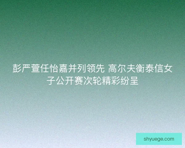 彭严萱任怡嘉并列领先 高尔夫衡泰信女子公开赛次轮精彩纷呈